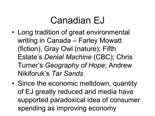 Canadian EJ
• Long tradition of great environmental
writing in Canada – Farley Mowatt
(fiction), Gray Owl (nature); Fifth
Estate’s Denial Machine (CBC); Chris
Turner’s Geography of Hope; Andrew
Nikiforuk’s Tar Sands
• Since the economic meltdown, quantity
of EJ greatly reduced and media have
supported paradoxical idea of consumer
spending as improving economy
 