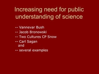 Increasing need for public
understanding of science
-- Vannevar Bush
-- Jacob Bronowski
-- Two Cultures CP Snow
-- Carl Sagan
and
-- several examples
 