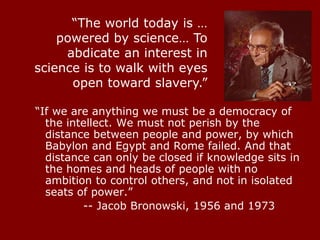 “If we are anything we must be a democracy of
the intellect. We must not perish by the
distance between people and power, by which
Babylon and Egypt and Rome failed. And that
distance can only be closed if knowledge sits in
the homes and heads of people with no
ambition to control others, and not in isolated
seats of power.”
-- Jacob Bronowski, 1956 and 1973
“The world today is …
powered by science… To
abdicate an interest in
science is to walk with eyes
open toward slavery.”
 