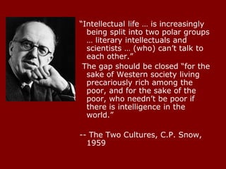 “Intellectual life … is increasingly
being split into two polar groups
… literary intellectuals and
scientists … (who) can’t talk to
each other.”
The gap should be closed “for the
sake of Western society living
precariously rich among the
poor, and for the sake of the
poor, who needn’t be poor if
there is intelligence in the
world.”
-- The Two Cultures, C.P. Snow,
1959
 