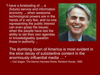 "I have a foreboding of ... a
(future) service and information
economy ... when awesome
technological powers are in the
hands of a very few, and no one
representing the public interest
can even grasp the issues;
when the people have lost the
ability to set their own agendas
or knowledgeably question
those in authority ...
The dumbing down of America is most evident in
the slow decay of substantive content in the
enormously influential media … "
-- Carl Sagan, The Demon Haunted World, Random House, 1995
 