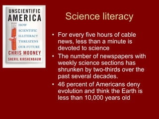Science literacy
• For every five hours of cable
news, less than a minute is
devoted to science
• The number of newspapers with
weekly science sections has
shrunken by two-thirds over the
past several decades.
• 46 percent of Americans deny
evolution and think the Earth is
less than 10,000 years old
 
