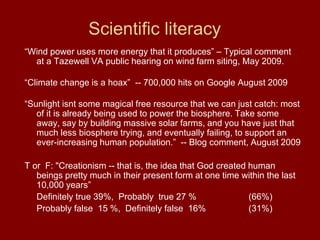 Scientific literacy
“Wind power uses more energy that it produces” – Typical comment
at a Tazewell VA public hearing on wind farm siting, May 2009.
“Climate change is a hoax” -- 700,000 hits on Google August 2009
“Sunlight isnt some magical free resource that we can just catch: most
of it is already being used to power the biosphere. Take some
away, say by building massive solar farms, and you have just that
much less biosphere trying, and eventually failing, to support an
ever-increasing human population.” -- Blog comment, August 2009
T or F: "Creationism -- that is, the idea that God created human
beings pretty much in their present form at one time within the last
10,000 years”
Definitely true 39%, Probably true 27 % (66%)
Probably false 15 %, Definitely false 16% (31%)
 