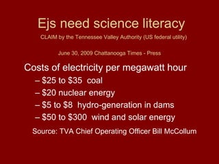 CLAIM by the Tennessee Valley Authority (US federal utility)
June 30, 2009 Chattanooga Times - Press
Costs of electricity per megawatt hour
– $25 to $35 coal
– $20 nuclear energy
– $5 to $8 hydro-generation in dams
– $50 to $300 wind and solar energy
Source: TVA Chief Operating Officer Bill McCollum
Ejs need science literacy
 