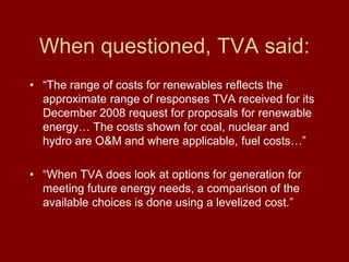 When questioned, TVA said:
• “The range of costs for renewables reflects the
approximate range of responses TVA received for its
December 2008 request for proposals for renewable
energy… The costs shown for coal, nuclear and
hydro are O&M and where applicable, fuel costs…”
• “When TVA does look at options for generation for
meeting future energy needs, a comparison of the
available choices is done using a levelized cost.”
 