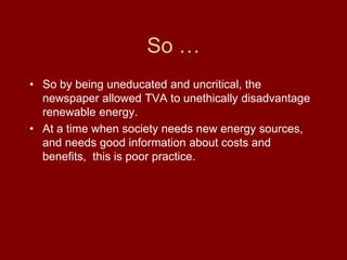 So …
• So by being uneducated and uncritical, the
newspaper allowed TVA to unethically disadvantage
renewable energy.
• At a time when society needs new energy sources,
and needs good information about costs and
benefits, this is poor practice.
 