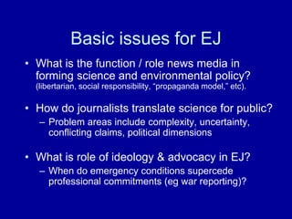 Basic issues for EJ
• What is the function / role news media in
forming science and environmental policy?
(libertarian, social responsibility, “propaganda model,” etc).
• How do journalists translate science for public?
– Problem areas include complexity, uncertainty,
conflicting claims, political dimensions
• What is role of ideology & advocacy in EJ?
– When do emergency conditions supercede
professional commitments (eg war reporting)?
 