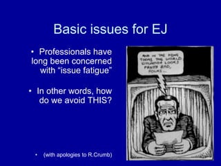 Basic issues for EJ
• Professionals have
long been concerned
with “issue fatigue”
• In other words, how
do we avoid THIS?
• (with apologies to R.Crumb)
 