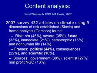 Content analysis:
David Weintraub, USC MA thesis, 2007
2007 survey 432 articles on climate using 9
dimensions of risk established (Slovic) and
frame analysis (Gamson) found:
-- Risk: n/a (45%), severe (35%), future
(33%), immediate (21%), catastrophic (15%)
and nonhuman life (14%).
-- Frames: political (44%), consequences
(22%), and scientific (10%).
-- Sources: government (38%), scientist (27%)
non profit NGO (13%).
 