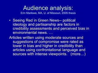 Audience analysis:
Erin Marlowe, MA, U. of Missouri, 2005 thesis
• Seeing Red in Green News-- political
ideology and partisanship are factors in
credibility assessments and perceived bias in
environmental news. …
Articles written using moderate sources and
suggestions of compromise were rated as
lower in bias and higher in credibility than
articles using confrontational language and
sources with intense viewpoints. (more…)
 