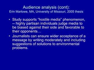 Audience analysis (cont):
Erin Marlowe, MA, University of Missouri, 2005 thesis
• Study supports “hostile media” phenomenon,
-- highly partisan individuals judge media to
be biased against their side and favorable to
their opponents…
• Journalists can ensure wider acceptance of a
message by writing moderately and including
suggestions of solutions to environmental
problems.
 