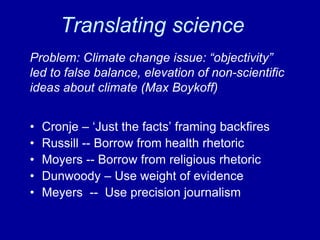 Translating science
• Cronje – ‘Just the facts’ framing backfires
• Russill -- Borrow from health rhetoric
• Moyers -- Borrow from religious rhetoric
• Dunwoody – Use weight of evidence
• Meyers -- Use precision journalism
Problem: Climate change issue: “objectivity”
led to false balance, elevation of non-scientific
ideas about climate (Max Boykoff)
 