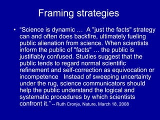 Framing strategies
• “Science is dynamic … A "just the facts" strategy
can and often does backfire, ultimately fueling
public alienation from science. When scientists
inform the public of "facts" … the public is
justifiably confused. Studies suggest that the
public tends to regard normal scientific
refinement and self-correction as equivocation or
incompetence Instead of sweeping uncertainty
under the rug, science communicators should
help the public understand the logical and
systematic procedures by which scientists
confront it.” -- Ruth Cronje, Nature, March 18, 2008
 