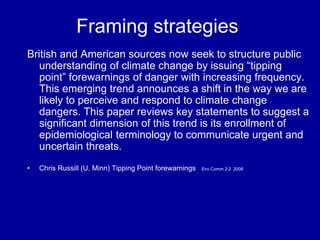 Framing strategies
British and American sources now seek to structure public
understanding of climate change by issuing “tipping
point” forewarnings of danger with increasing frequency.
This emerging trend announces a shift in the way we are
likely to perceive and respond to climate change
dangers. This paper reviews key statements to suggest a
significant dimension of this trend is its enrollment of
epidemiological terminology to communicate urgent and
uncertain threats.
• Chris Russill (U. Minn) Tipping Point forewarnings Env Comm 2:2 2008
 
