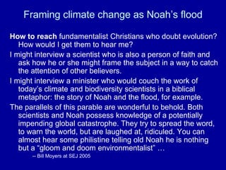 How to reach fundamentalist Christians who doubt evolution?
How would I get them to hear me?
I might interview a scientist who is also a person of faith and
ask how he or she might frame the subject in a way to catch
the attention of other believers.
I might interview a minister who would couch the work of
today’s climate and biodiversity scientists in a biblical
metaphor: the story of Noah and the flood, for example.
The parallels of this parable are wonderful to behold. Both
scientists and Noah possess knowledge of a potentially
impending global catastrophe. They try to spread the word,
to warn the world, but are laughed at, ridiculed. You can
almost hear some philistine telling old Noah he is nothing
but a “gloom and doom environmentalist” …
-- Bill Moyers at SEJ 2005
Framing climate change as Noah’s flood
 