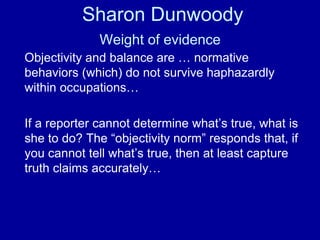 Sharon Dunwoody
Weight of evidence
Objectivity and balance are … normative
behaviors (which) do not survive haphazardly
within occupations…
If a reporter cannot determine what’s true, what is
she to do? The “objectivity norm” responds that, if
you cannot tell what’s true, then at least capture
truth claims accurately…
 