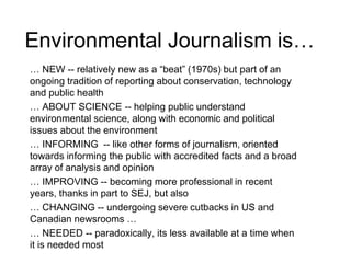 Environmental Journalism is…
… NEW -- relatively new as a “beat” (1970s) but part of an
ongoing tradition of reporting about conservation, technology
and public health
… ABOUT SCIENCE -- helping public understand
environmental science, along with economic and political
issues about the environment
… INFORMING -- like other forms of journalism, oriented
towards informing the public with accredited facts and a broad
array of analysis and opinion
… IMPROVING -- becoming more professional in recent
years, thanks in part to SEJ, but also
… CHANGING -- undergoing severe cutbacks in US and
Canadian newsrooms …
… NEEDED -- paradoxically, its less available at a time when
it is needed most
 
