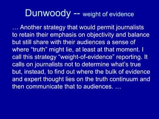 Dunwoody -- weight of evidence
… Another strategy that would permit journalists
to retain their emphasis on objectivity and balance
but still share with their audiences a sense of
where “truth” might lie, at least at that moment. I
call this strategy “weight-of-evidence” reporting. It
calls on journalists not to determine what’s true
but, instead, to find out where the bulk of evidence
and expert thought lies on the truth continuum and
then communicate that to audiences. …
 