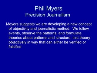 Phil Myers
Precision Journalism
Meyers suggests we are developing a new concept
of objectivity and journalistic method. We follow
events, observe the patterns, and formulate
theories about patterns and structure, test theory
objectively in way that can either be verified or
falsified
 