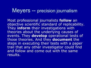 Meyers -- precision journalism
Most professional journalists follow an
objective scientific standard of replicability.
They inform their investigations with
theories about the underlying causes of
events. They develop operational tests of
those theories. And they document the
steps in executing their tests with a paper
trail that any other investigator could find
and follow and come out with the same
results.
 