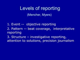 Levels of reporting
(Mencher, Myers)
1. Event -- objective reporting
2. Pattern -- beat coverage, interpretative
reporting
3. Structure – investigative reporting,
attention to solutions, precision journalism
 