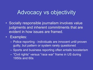 Advocacy vs objectivity
• Socially responsible journalism involves value
judgments and inherent commitments that are
evident in how issues are framed.
• Examples:
– Police reporting - individuals are innocent until proven
guilty, but pattern or system rarely questioned
– Sports and business reporting often entails boosterism
– “Civil rights” versus “race war” frame in US during
1950s and 60s
 
