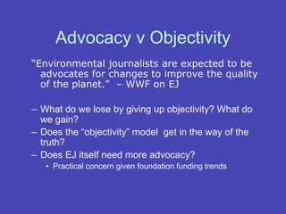 Advocacy v Objectivity
“Environmental journalists are expected to be
advocates for changes to improve the quality
of the planet.” – WWF on EJ
– What do we lose by giving up objectivity? What do
we gain?
– Does the “objectivity” model get in the way of the
truth?
– Does EJ itself need more advocacy?
• Practical concern given foundation funding trends
 