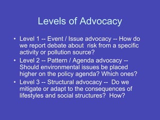 Levels of Advocacy
• Level 1 -- Event / Issue advocacy -- How do
we report debate about risk from a specific
activity or pollution source?
• Level 2 -- Pattern / Agenda advocacy --
Should environmental issues be placed
higher on the policy agenda? Which ones?
• Level 3 -- Structural advocacy -- Do we
mitigate or adapt to the consequences of
lifestyles and social structures? How?
 