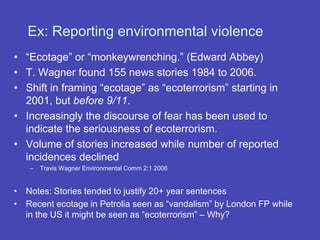 • “Ecotage” or “monkeywrenching.” (Edward Abbey)
• T. Wagner found 155 news stories 1984 to 2006.
• Shift in framing “ecotage” as “ecoterrorism” starting in
2001, but before 9/11.
• Increasingly the discourse of fear has been used to
indicate the seriousness of ecoterrorism.
• Volume of stories increased while number of reported
incidences declined
– Travis Wagner Environmental Comm 2:1 2008
• Notes: Stories tended to justify 20+ year sentences
• Recent ecotage in Petrolia seen as “vandalism” by London FP while
in the US it might be seen as “ecoterrorism” – Why?
Ex: Reporting environmental violence
 