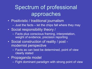 Spectrum of professional
approaches
• Positivistic / traditional journalism
– Just the facts – let the chips fall where they may
• Social responsibility theory /
– Facts plus conscious framing, interpretation,
weight of evidence, precision reporting
• Social construction of reality / post -
modernist perspective
– Facts as can best be determined, point of view
clearly stated
• Propaganda model
– Fight dominant paradigm with strong point of view
 