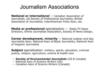 Journalism Associations
National or international -- Canadian Association of
Journalists, US Society of Professional Journalists, British
Association of Journalists, InterAmerican Press Assn, etc.
Media or professional specialization -- Radio-TV News
Directors, Online Journalists Association, Society of News Design,
Career development, minority -- National Lesbian and Gay
Journalists Assn, National Assn of Black Journalists, National Assn
of Hispanic Journalists
Subject specialization: military, sports, education, criminal
justice, religion, agriculture, science & health care
– Society of Environmental Journalists (US & Canada)
– National Assn of Science Writers (US)
– Canadian Assn of Science Writers (Canada)
 