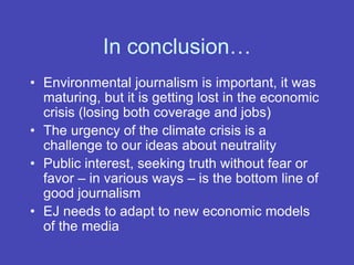 In conclusion…
• Environmental journalism is important, it was
maturing, but it is getting lost in the economic
crisis (losing both coverage and jobs)
• The urgency of the climate crisis is a
challenge to our ideas about neutrality
• Public interest, seeking truth without fear or
favor – in various ways – is the bottom line of
good journalism
• EJ needs to adapt to new economic models
of the media
 