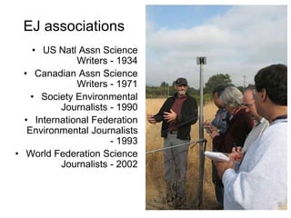 • US Natl Assn Science
Writers - 1934
• Canadian Assn Science
Writers - 1971
• Society Environmental
Journalists - 1990
• International Federation
Environmental Journalists
- 1993
• World Federation Science
Journalists - 2002
EJ associations
 