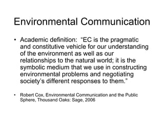 Environmental Communication
• Academic definition: “EC is the pragmatic
and constitutive vehicle for our understanding
of the environment as well as our
relationships to the natural world; it is the
symbolic medium that we use in constructing
environmental problems and negotiating
society’s different responses to them.”
• Robert Cox, Environmental Communication and the Public
Sphere, Thousand Oaks: Sage, 2006
 