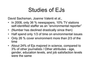 Studies of EJs
David Sachsman, Joanne Valenti et al.,
• In 2008, only 36 % newspapers, 10% TV stations
self-identified staffer as an “environmental reporter”
• (Number has declined drastically since then)
• Half spend only 1/3 of time on environmental issues
• Only 26 % cover environment more than 2/3 of the
time
• About 24% of Ejs majored in science, compared to
3% of other journalists / Other attributes - age,
gender, education levels, and job satisfaction levels
were the same
 