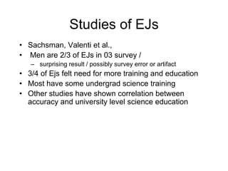 Studies of EJs
• Sachsman, Valenti et al.,
• Men are 2/3 of EJs in 03 survey /
– surprising result / possibly survey error or artifact
• 3/4 of Ejs felt need for more training and education
• Most have some undergrad science training
• Other studies have shown correlation between
accuracy and university level science education
 