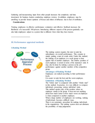 Gathering and incorporating input from other people increases the complexity and time
investment for business leaders conducting employee reviews. In addition, employees may be
unwilling to provide honest opinions of bosses and others of influence due to fear of retribution.
Considerations
Training employees in effective performance evaluation and effective feedback increases the
likelihood of a successful 360 process. Introducing different aspects of the process gradually can
also help employees adjust to a system that is different from what they have known.
==================
III. Performance appraisal methods
1.Ranking Method
The ranking system requires the rater to rank his
subordinates on overall performance. This consists in
simply putting a man in a rank order. Under this method,
the ranking of an employee in a work group is done
against that of another employee. The relative position of
each employee is tested in terms of his numerical rank. It
may also be done by ranking a person on his job
performance against another member of the competitive
group.
Advantages of Ranking Method
i. Employees are ranked according to their performance
levels.
ii. It is easier to rank the best and the worst employee.
Limitations of Ranking Method
i. The “whole man” is compared with another “whole man”
in this method. In practice, it is very difficult to compare
individuals possessing various individual traits.
ii. This method speaks only of the position where an
employee stands in his group. It does not test anything
about how much better or how much worse an employee
is when compared to another employee.
iii. When a large number of employees are working, ranking
of individuals become a difficult issue.
iv. There is no systematic procedure for ranking individuals
in the organization. The ranking system does not eliminate
the possibility of snap judgements.
 