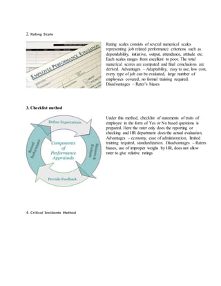 2. Rating Scale
Rating scales consists of several numerical scales
representing job related performance criterions such as
dependability, initiative, output, attendance, attitude etc.
Each scales ranges from excellent to poor. The total
numerical scores are computed and final conclusions are
derived. Advantages – Adaptability, easy to use, low cost,
every type of job can be evaluated, large number of
employees covered, no formal training required.
Disadvantages – Rater’s biases
3. Checklist method
Under this method, checklist of statements of traits of
employee in the form of Yes or No based questions is
prepared. Here the rater only does the reporting or
checking and HR department does the actual evaluation.
Advantages – economy, ease of administration, limited
training required, standardization. Disadvantages – Raters
biases, use of improper weighs by HR, does not allow
rater to give relative ratings
4. Critical Incidents Method
 