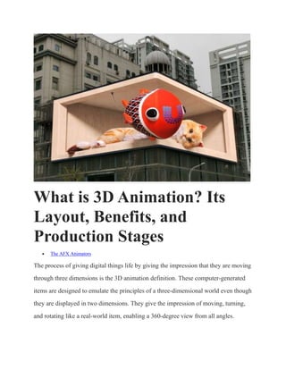 What is 3D Animation? Its
Layout, Benefits, and
Production Stages
 The AFX Animators
The process of giving digital things life by giving the impression that they are moving
through three dimensions is the 3D animation definition. These computer-generated
items are designed to emulate the principles of a three-dimensional world even though
they are displayed in two dimensions. They give the impression of moving, turning,
and rotating like a real-world item, enabling a 360-degree view from all angles.
 