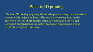 What is 3D printing
The term 3D printing originally described a process using conventional and
custom-made inkjet print heads. The modern technology used by the
majority of so-called 3D printers to this day especially hobbyist and
consumer-oriented designs is molten deposition modeling, an unique
application of plastic extrusion.
 