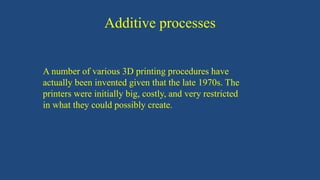 Additive processes
A number of various 3D printing procedures have
actually been invented given that the late 1970s. The
printers were initially big, costly, and very restricted
in what they could possibly create.
 
