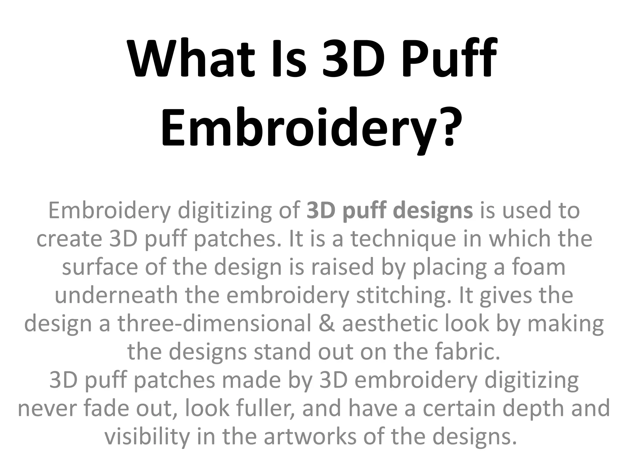 What Is 3D Puff
Embroidery?
Embroidery digitizing of 3D puff designs is used to
create 3D puff patches. It is a technique in which the
surface of the design is raised by placing a foam
underneath the embroidery stitching. It gives the
design a three-dimensional & aesthetic look by making
the designs stand out on the fabric.
3D puff patches made by 3D embroidery digitizing
never fade out, look fuller, and have a certain depth and
visibility in the artworks of the designs.