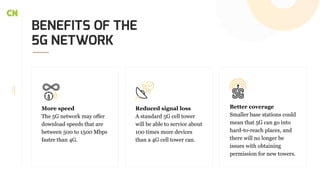 BENEFITS OF THE
5G NETWORK
More speed
The 5G network may offer
download speeds that are
between 500 to 1500 Mbps
faster than 4G.
Reduced signal loss
A standard 5G cell tower
will be able to service about
100 times more devices
than a 4G cell tower can.
Better coverage
Smaller base stations could
mean that 5G can go into
hard-to-reach places, and
there will no longer be
issues with obtaining
permission for new towers.
 