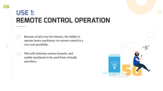 USE 1:
REMOTE CONTROL OPERATION
Because of 5Gs very low latency, the ability to
operate heavy machinery via remote control is a
very real possibility.
This will minimize serious hazards, and
enable machinery to be used from virtually
anywhere.
 