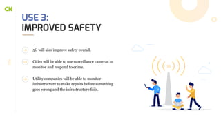 USE 3:
IMPROVED SAFETY
5G will also improve safety overall.
Cities will be able to use surveillance cameras to
monitor and respond to crime.
Utility companies will be able to monitor
infrastructure to make repairs before something
goes wrong and the infrastructure fails.
 