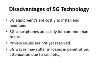 Disadvantages of 5G Technology
• 5G equipment's are costly to install and
maintain.
• 5G smartphones are costly for common man
to use.
• Privacy issues are not yet resolved.
• 5G waves may suffer in losses in penetration,
attenuation due to rain, etc.,
 