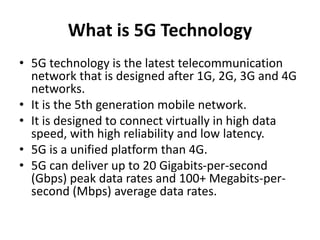 What is 5G Technology
• 5G technology is the latest telecommunication
network that is designed after 1G, 2G, 3G and 4G
networks.
• It is the 5th generation mobile network.
• It is designed to connect virtually in high data
speed, with high reliability and low latency.
• 5G is a unified platform than 4G.
• 5G can deliver up to 20 Gigabits-per-second
(Gbps) peak data rates and 100+ Megabits-per-
second (Mbps) average data rates.
 
