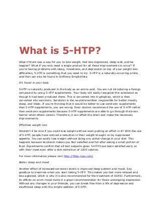 What is 5-HTP?
What if there was a way for you to lose weight, feel less depressed, sleep well, and be
happier? What if you only need a single product for all these improvements to occur? If
you’re having problems with sleep, moodiness, and depression on top of your weight loss
difficulties, 5-HTP is something that you need to try. 5-HTP is a naturally-occurring amino
acid that can also be found in Griffonia Simplicifolia.
It’s found in your body
5-HTP is naturally produced in the body as an amino acid. You are not introducing a foreign
compound by using 5-HTP supplements. Your body will easily recognize this substance as
though it had been produced there. This is converted into tryptophan, which is then
converted into serotonin. Serotonin is the neurotransmitter responsible for better moods,
sleep, and libido. If you’re thinking that it would be better to use serotonin supplements
than 5-HTP supplements, you are wrong. Even doctors recommend the use of 5-HTP rather
than serotonin supplements because 5-HTP supplements are able to go through the brain
barrier while others cannot. Therefore, it can affect the brain and make the necessary
improvements.
Effortless weight loss
Wouldn’t it be nice if you could lose weight without even putting an effort in it? With the use
of 5-HTP, people have noticed a reduction in their weight brought on by suppressed
appetite. You can easily lose weight without doing any active change in your diet. This
happens because serotonin makes you feel satisfied and full after eating a small portion of
food. Experiments confirm that all test subjects given 5-HTP have been satisfied early on
with their meal even after a diet restriction of 1200 calories.
For more information please visit http://5htp-max.com/
Better sleep and mood
Another effect of increased serotonin levels is improved sleep pattern and mood. Say
goodbye to insomnia when you start taking 5-HTP. This makes you feel more relaxed and
less agitated, which is why it is also recommended for the treatment of ADHD. Furthermore,
its effects on one’s mood make it a great recommendation for those undergoing depression.
Without any changes in your lifestyle, you can break free from a life of depression and
insufficient sleep with the simple addition of 5-HTP.
 