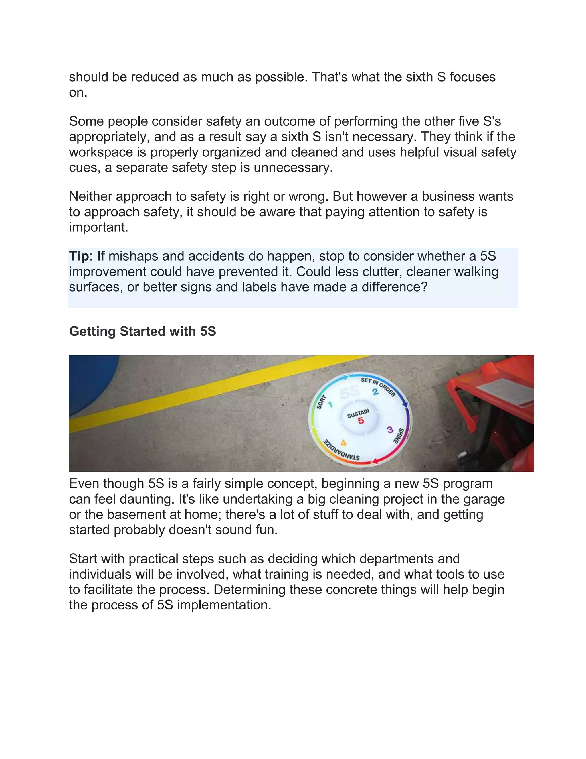should be reduced as much as possible. That's what the sixth S focuses
on.
Some people consider safety an outcome of performing the other five S's
appropriately, and as a result say a sixth S isn't necessary. They think if the
workspace is properly organized and cleaned and uses helpful visual safety
cues, a separate safety step is unnecessary.
Neither approach to safety is right or wrong. But however a business wants
to approach safety, it should be aware that paying attention to safety is
important.
Tip: If mishaps and accidents do happen, stop to consider whether a 5S
improvement could have prevented it. Could less clutter, cleaner walking
surfaces, or better signs and labels have made a difference?
Getting Started with 5S
Even though 5S is a fairly simple concept, beginning a new 5S program
can feel daunting. It's like undertaking a big cleaning project in the garage
or the basement at home; there's a lot of stuff to deal with, and getting
started probably doesn't sound fun.
Start with practical steps such as deciding which departments and
individuals will be involved, what training is needed, and what tools to use
to facilitate the process. Determining these concrete things will help begin
the process of 5S implementation.
 