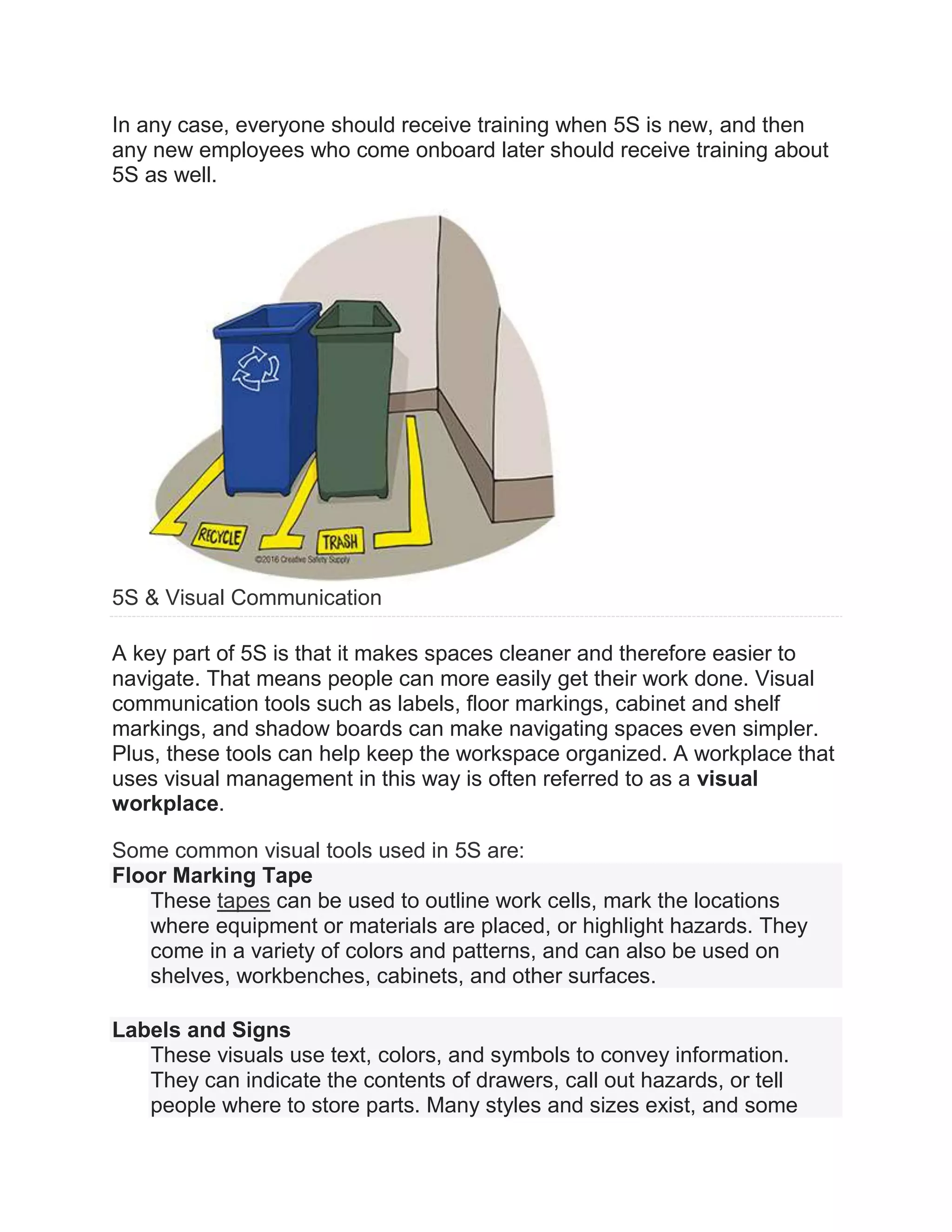 In any case, everyone should receive training when 5S is new, and then
any new employees who come onboard later should receive training about
5S as well.
5S & Visual Communication
A key part of 5S is that it makes spaces cleaner and therefore easier to
navigate. That means people can more easily get their work done. Visual
communication tools such as labels, floor markings, cabinet and shelf
markings, and shadow boards can make navigating spaces even simpler.
Plus, these tools can help keep the workspace organized. A workplace that
uses visual management in this way is often referred to as a visual
workplace.
Some common visual tools used in 5S are:
Floor Marking Tape
These tapes can be used to outline work cells, mark the locations
where equipment or materials are placed, or highlight hazards. They
come in a variety of colors and patterns, and can also be used on
shelves, workbenches, cabinets, and other surfaces.
Labels and Signs
These visuals use text, colors, and symbols to convey information.
They can indicate the contents of drawers, call out hazards, or tell
people where to store parts. Many styles and sizes exist, and some
 